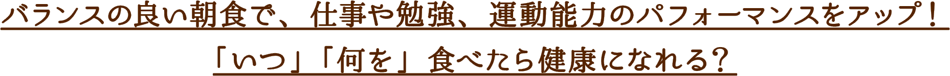 バランスの良い朝食で、仕事や勉強、運動能力のパフォーマンスをアップ！
「いつ」「何を」食べたら健康になれる？