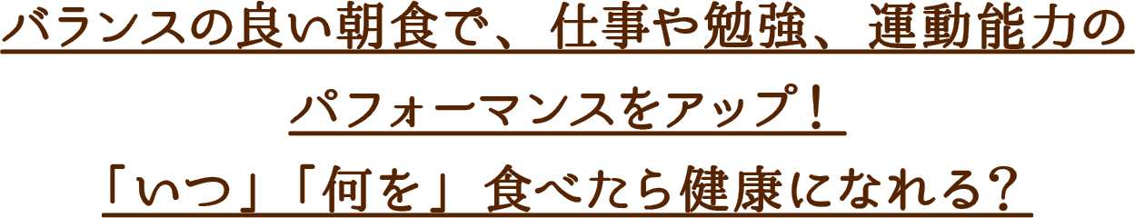 バランスの良い朝食で、仕事や勉強、運動能力のパフォーマンスをアップ！
「いつ」「何を」食べたら健康になれる？