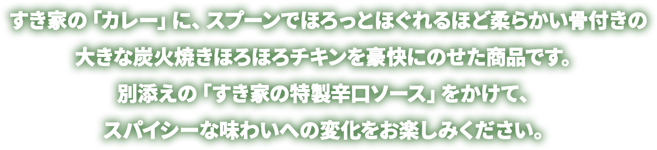 すき家の「カレー」に、スプーンでほろっとほぐれるほど柔らかい骨付きの大きな炭火焼きほろほろチキンを豪快にのせた商品です。別添えの「すき家の特製辛口ソース」をかけて、スパイシーな味わいへの変化をお楽しみください。