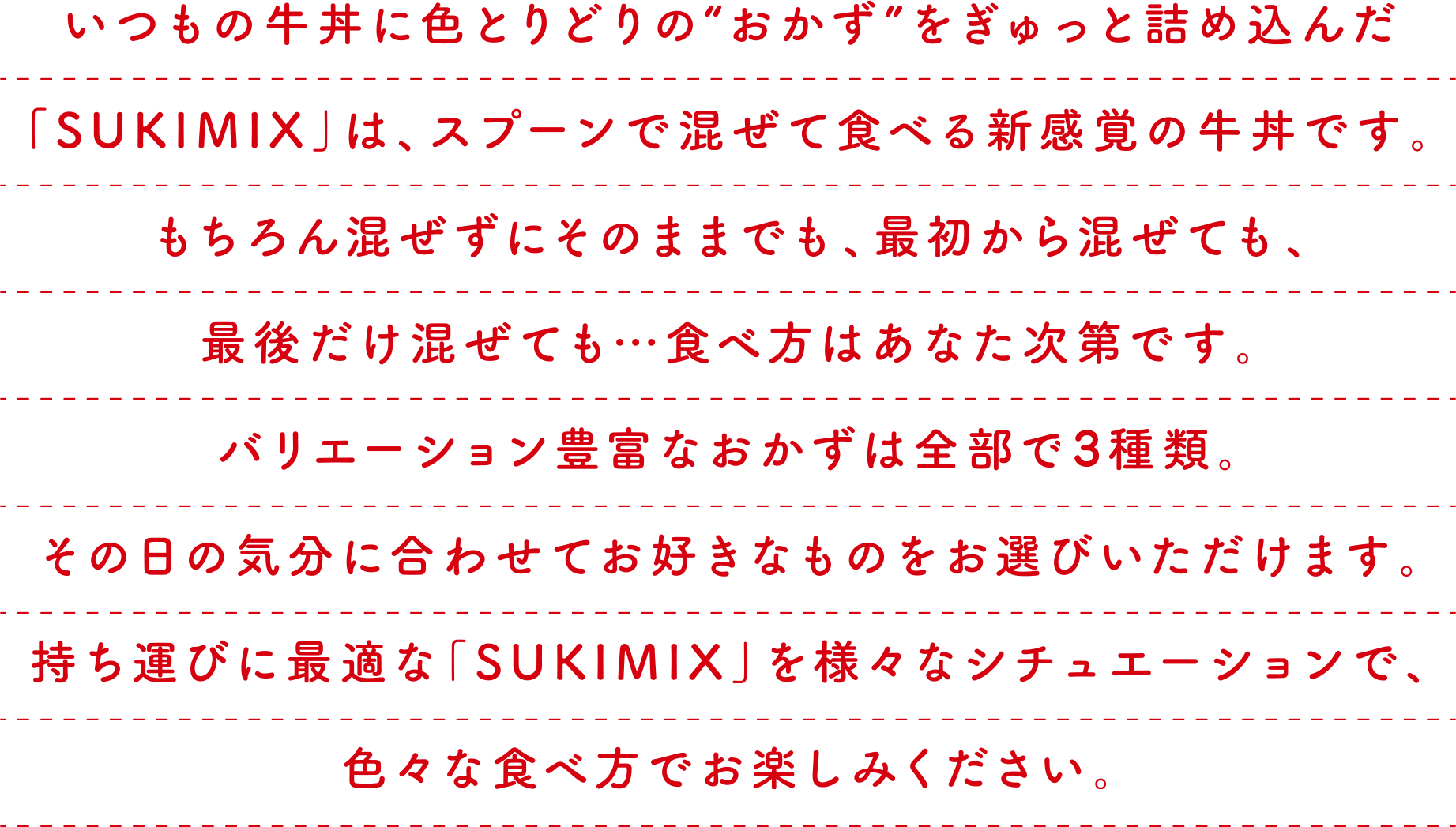 いつもの牛丼に色とりどりの“おかず”をぎゅっと詰め込んだ
「SUKIMIX」は、スプーンで混ぜて食べる新感覚の牛丼です。
もちろん混ぜずにそのままでも、最初から混ぜても、
最後だけ混ぜても…食べ方はあなた次第です。
バリエーション豊富なおかずは全部で4種類。
その日の気分に合わせてお好きなものをお選びいただけます。
持ち運びに最適な「SUKIMIX」を様々なシチュエーションで、
色々な食べ方でお楽しみください。
