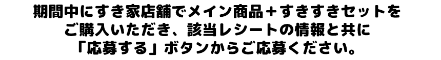 期間中にすき家店舗でメイン商品＋すきすきセットをご購入いただき、該当レシートの情報と共に「応募する」ボタンからご応募ください。