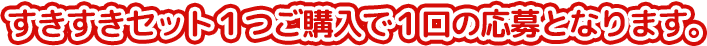 すきすきセット1つご購入で1口の応募となります。