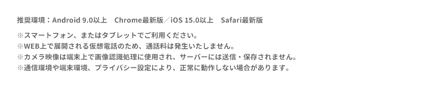 推奨環境：Android 9.0以上　Chrome　最新版／iOS 15.0以上　Safari最新版スマートフォン、またはタブレットでご利用ください。
※WEB上で展開される仮想電話のため、通話料は発生いたしません。
※カメラ映像は端末上で画像認識処理に使用され、サーバーには送信・保存されません。
※通信環境や端末環境、プライバシー設定により、正常に動作しない場合があります。